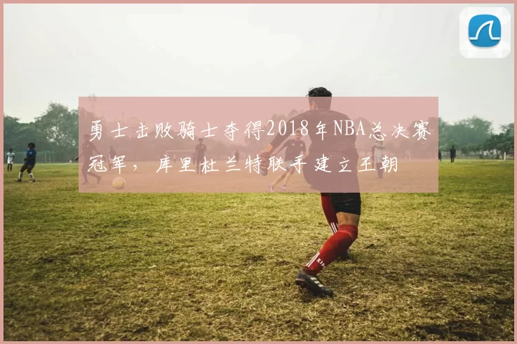 勇士击败骑士夺得2018年NBA总决赛冠军，库里杜兰特联手建立王朝