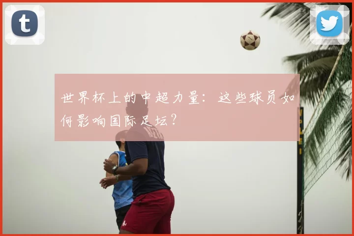 世界杯上的中超力量：这些球员如何影响国际足坛？