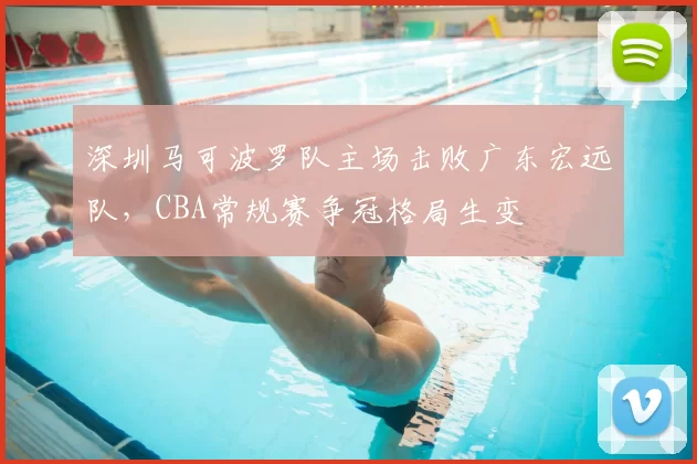 深圳马可波罗队主场击败广东宏远队，CBA常规赛争冠格局生变