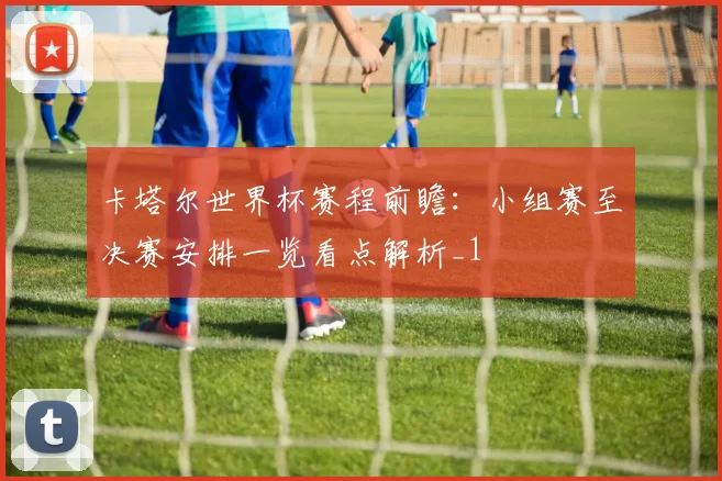 卡塔尔世界杯赛程前瞻：小组赛至决赛安排一览看点解析_1