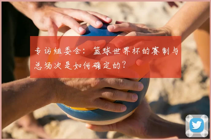 专访组委会：篮球世界杯的赛制与总场次是如何确定的？
