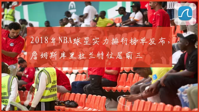 2018年NBA球星实力排行榜单发布,詹姆斯库里杜兰特位居前三