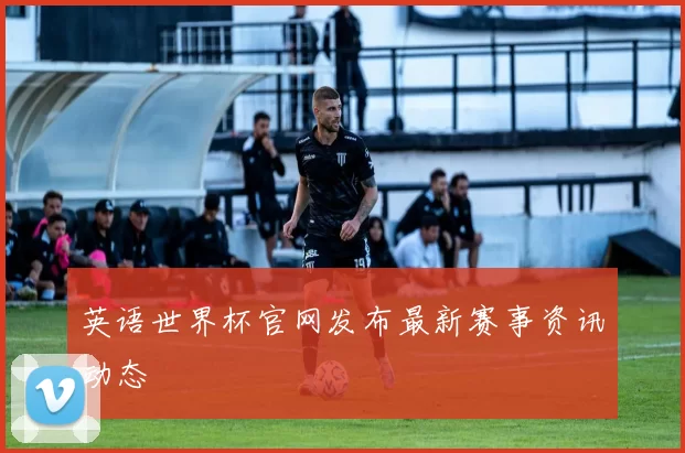 英语世界杯官网发布最新赛事资讯动态