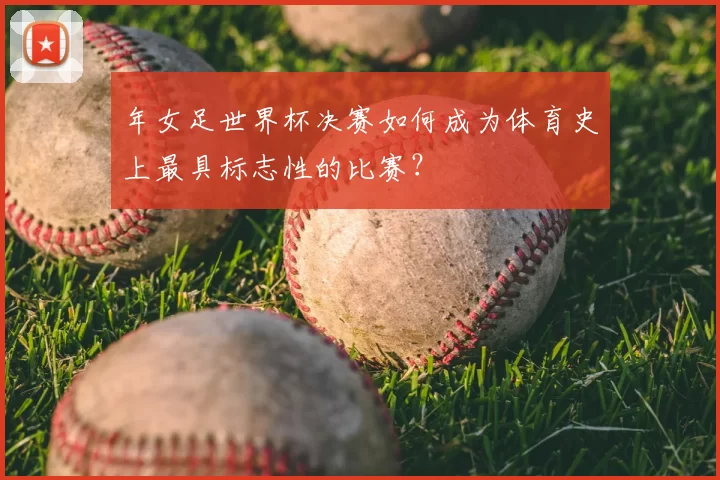 年女足世界杯决赛如何成为体育史上最具标志性的比赛?