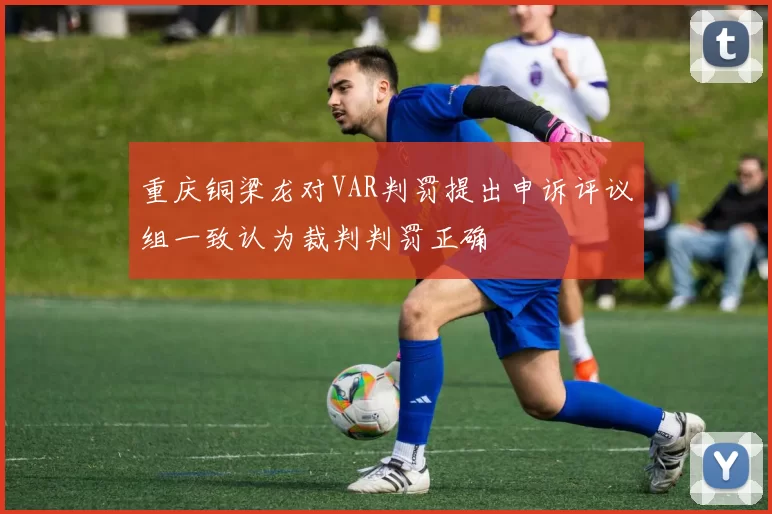 重庆铜梁龙对VAR判罚提出申诉评议组一致认为裁判判罚正确