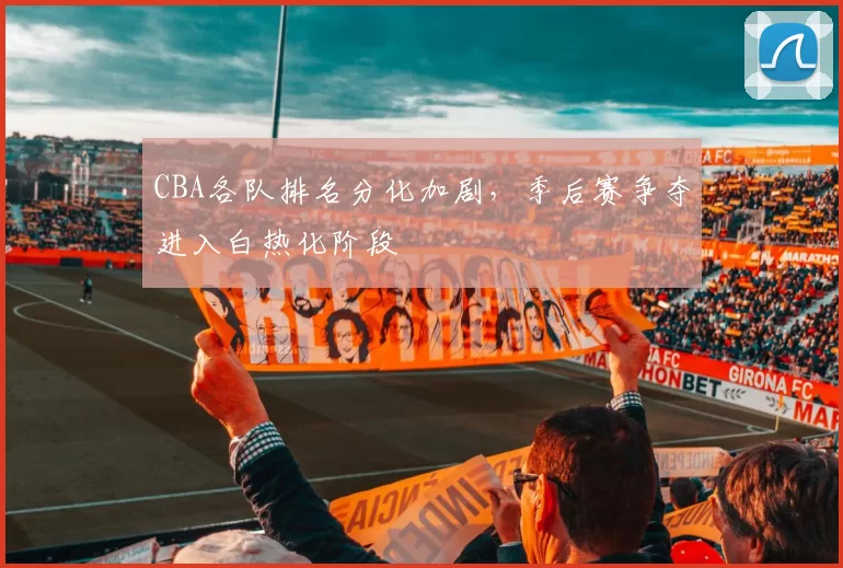 CBA各队排名分化加剧，季后赛争夺进入白热化阶段