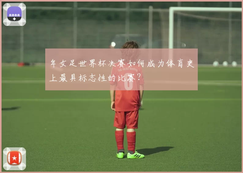 年女足世界杯决赛如何成为体育史上最具标志性的比赛？