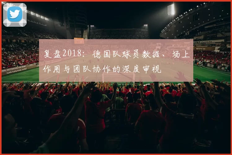 复盘2018：德国队球员数据、场上作用与团队协作的深度审视