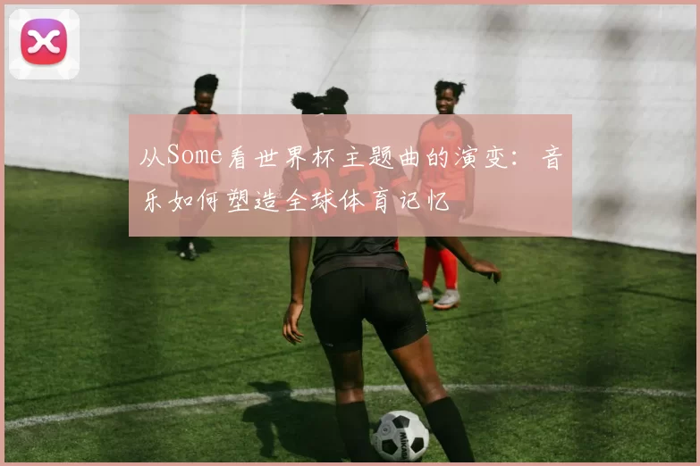从Some看世界杯主题曲的演变：音乐如何塑造全球体育记忆