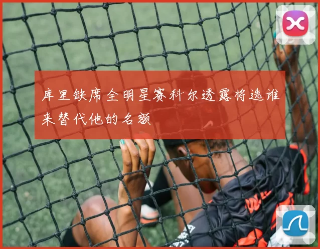 库里缺席全明星赛科尔透露将选谁来替代他的名额