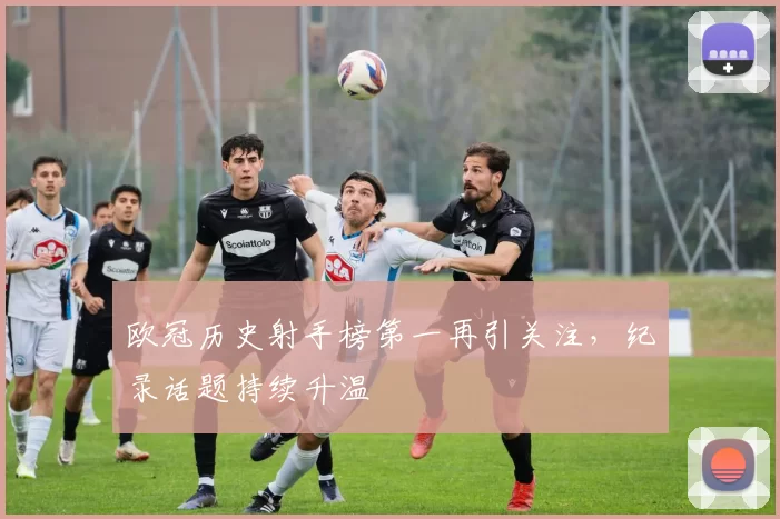 欧冠历史射手榜第一再引关注,纪录话题持续升温