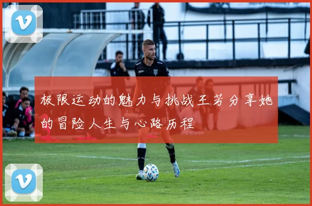 极限运动的魅力与挑战王芳分享她的冒险人生与心路历程