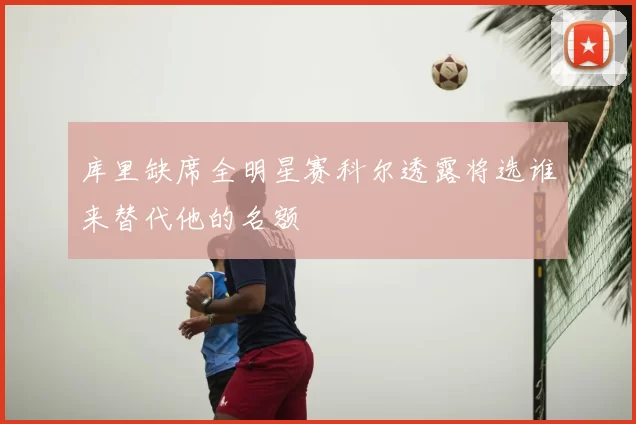 库里缺席全明星赛科尔透露将选谁来替代他的名额