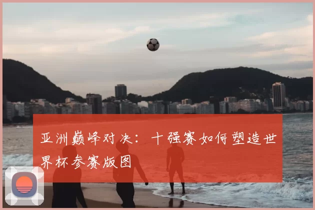亚洲巅峰对决：十强赛如何塑造世界杯参赛版图