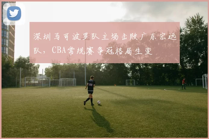 深圳马可波罗队主场击败广东宏远队，CBA常规赛争冠格局生变