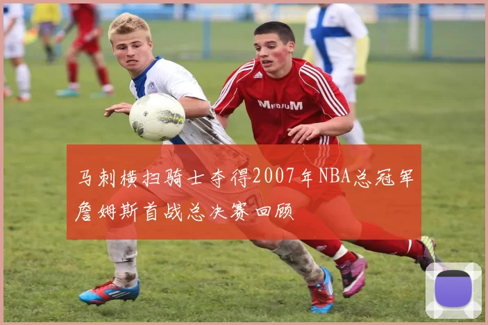 马刺横扫骑士夺得2007年NBA总冠军詹姆斯首战总决赛回顾