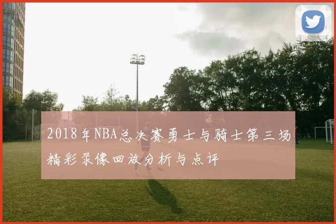 2018年NBA总决赛勇士与骑士第三场精彩录像回放分析与点评