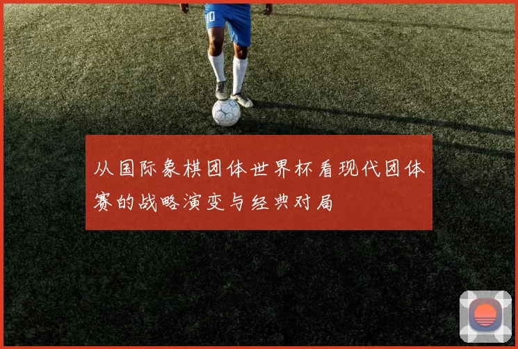 从国际象棋团体世界杯看现代团体赛的战略演变与经典对局