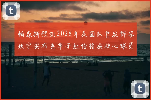 帕森斯预测2028年美国队首发阵容坎宁安布克华子杜伦将成核心球员