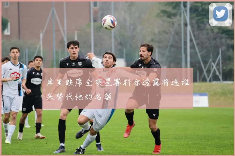 库里缺席全明星赛科尔透露将选谁来替代他的名额