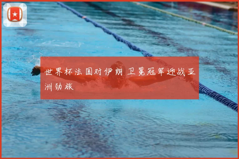 世界杯法国对伊朗 卫冕冠军迎战亚洲劲旅