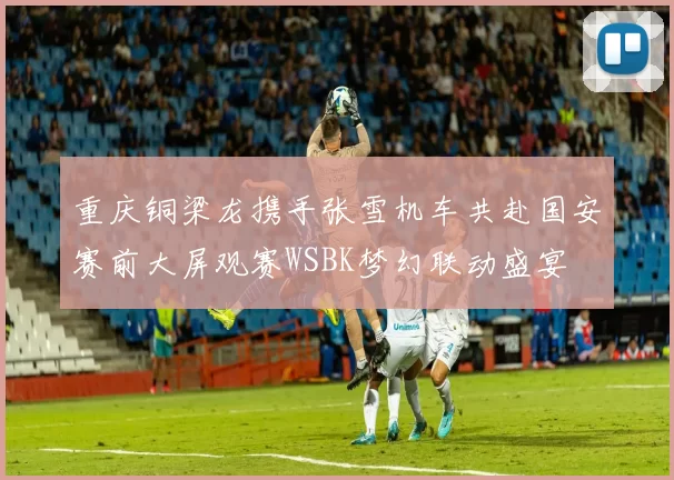 重庆铜梁龙携手张雪机车共赴国安赛前大屏观赛WSBK梦幻联动盛宴