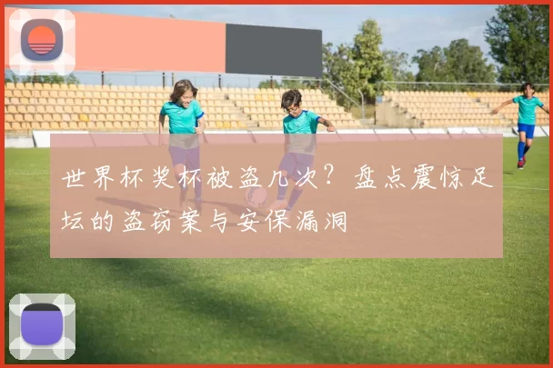 世界杯奖杯被盗几次?盘点震惊足坛的盗窃案与安保漏洞