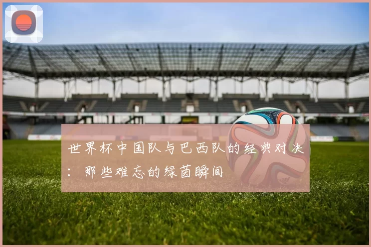 世界杯中国队与巴西队的经典对决:那些难忘的绿茵瞬间