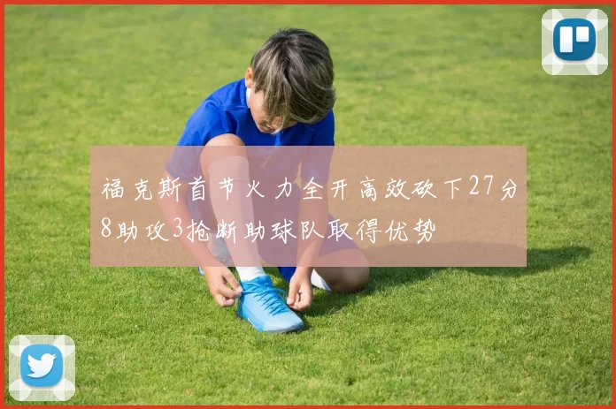 福克斯首节火力全开高效砍下27分8助攻3抢断助球队取得优势
