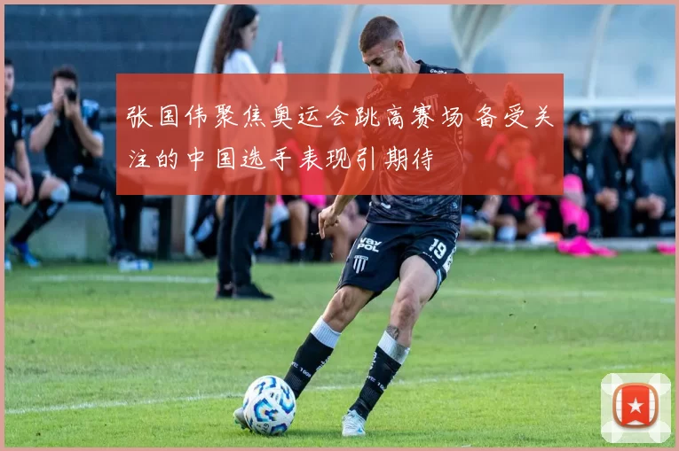 张国伟聚焦奥运会跳高赛场 备受关注的中国选手表现引期待