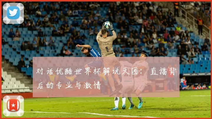 对话优酷世界杯解说天团:直播背后的专业与激情