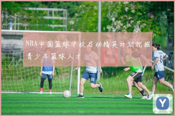 NBA中国篮球学校启动精英计划挖掘青少年篮球人才