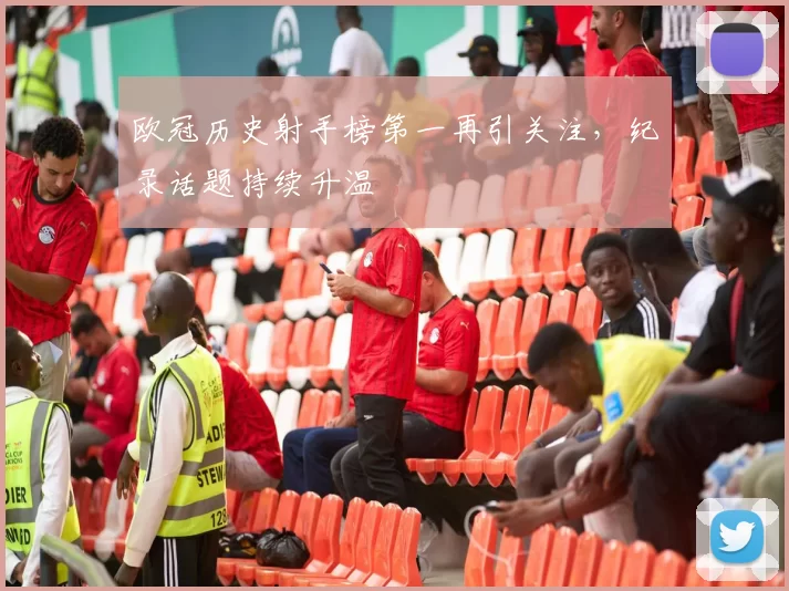 欧冠历史射手榜第一再引关注,纪录话题持续升温