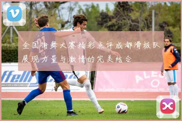 全国街舞大赛精彩点评成都滑板队展现力量与激情的完美结合