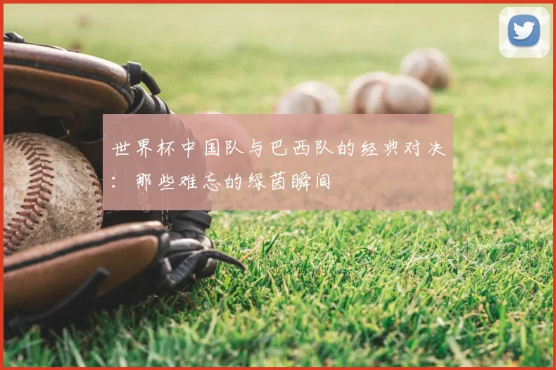 世界杯中国队与巴西队的经典对决:那些难忘的绿茵瞬间