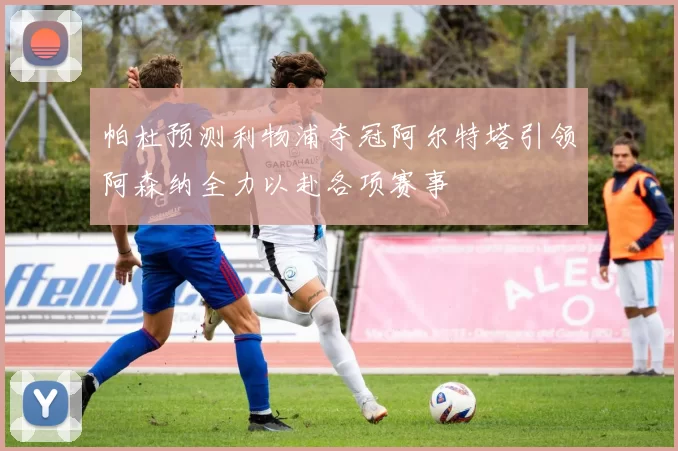 帕杜预测利物浦夺冠阿尔特塔引领阿森纳全力以赴各项赛事