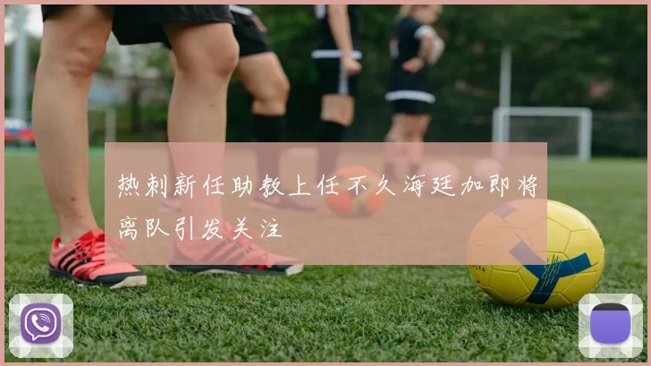 热刺新任助教上任不久海廷加即将离队引发关注