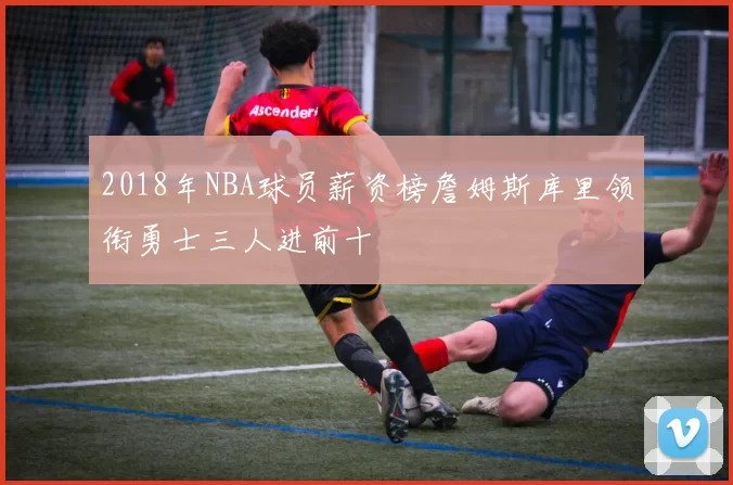 2018年NBA球员薪资榜詹姆斯库里领衔勇士三人进前十