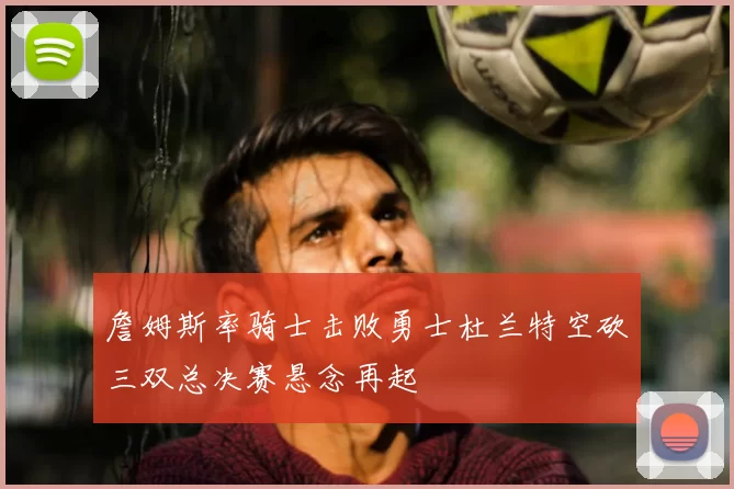 詹姆斯率骑士击败勇士杜兰特空砍三双总决赛悬念再起