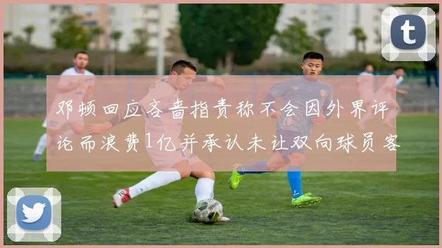 邓顿回应吝啬指责称不会因外界评论而浪费1亿并承认未让双向球员客场是失误