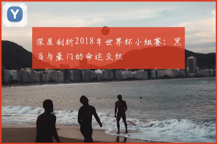 深度剖析2018年世界杯小组赛:黑马与豪门的命运交织