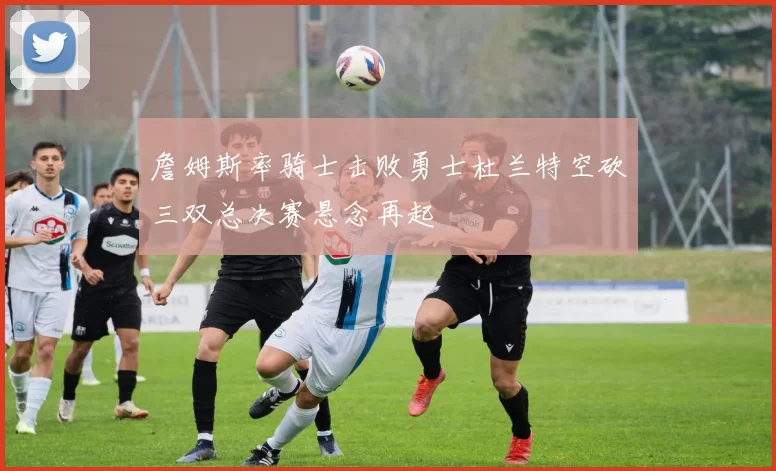 詹姆斯率骑士击败勇士杜兰特空砍三双总决赛悬念再起