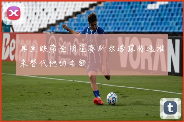 库里缺席全明星赛科尔透露将选谁来替代他的名额