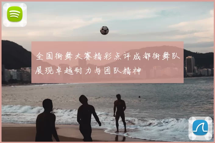 全国街舞大赛精彩点评成都街舞队展现卓越耐力与团队精神