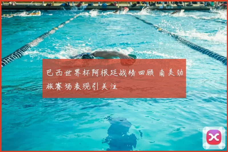 巴西世界杯阿根廷战绩回顾 南美劲旅赛场表现引关注