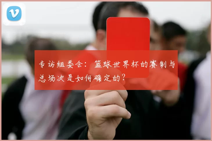 专访组委会:篮球世界杯的赛制与总场次是如何确定的?