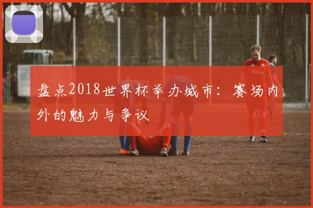 盘点2018世界杯举办城市:赛场内外的魅力与争议