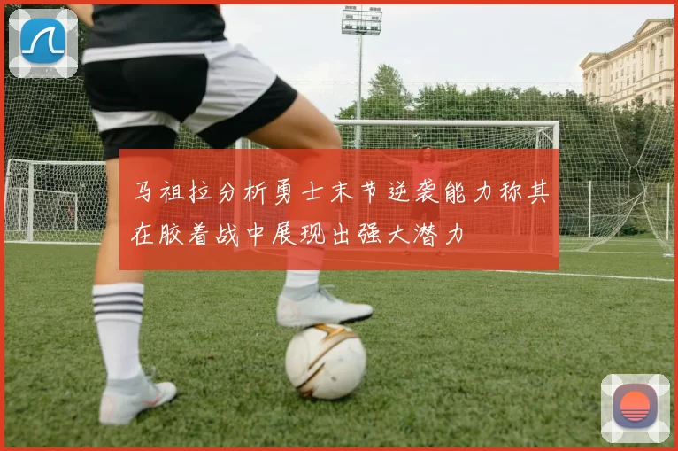 马祖拉分析勇士末节逆袭能力称其在胶着战中展现出强大潜力