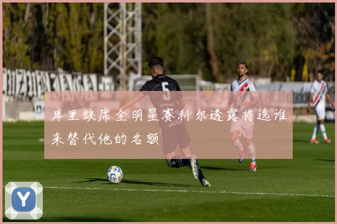库里缺席全明星赛科尔透露将选谁来替代他的名额