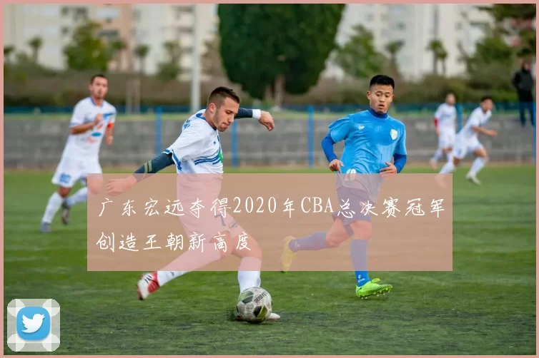 广东宏远夺得2020年CBA总决赛冠军创造王朝新高度